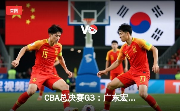 CBA总决赛G3：广东宏远逆转新疆 胡明轩关键三分定胜局