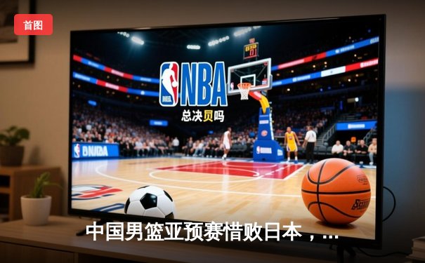 中国男篮亚预赛惜败日本，胡金秋空砍23分难救主