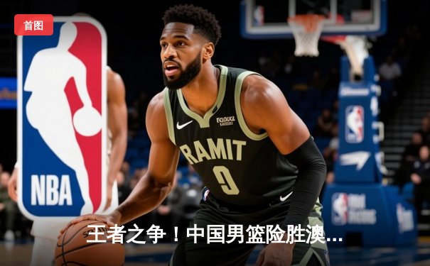 王者之争！中国男篮险胜澳大利亚，周琦关键封盖锁定胜局