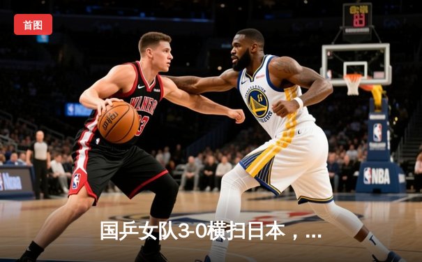 国乒女队3-0横扫日本，卫冕世乒赛团体冠军彰显绝对统治力