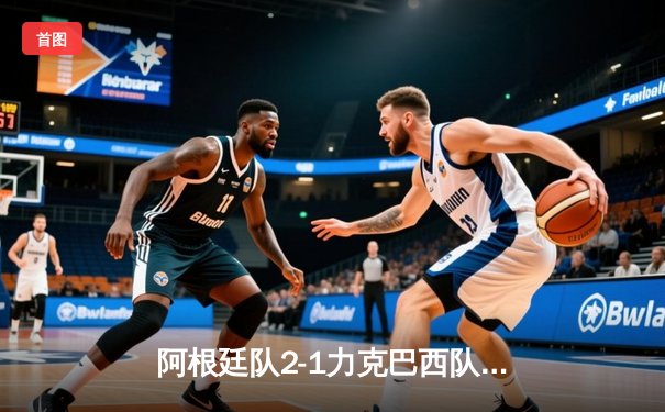 阿根廷队2-1力克巴西队，梅西关键助攻助球队夺美洲杯冠军