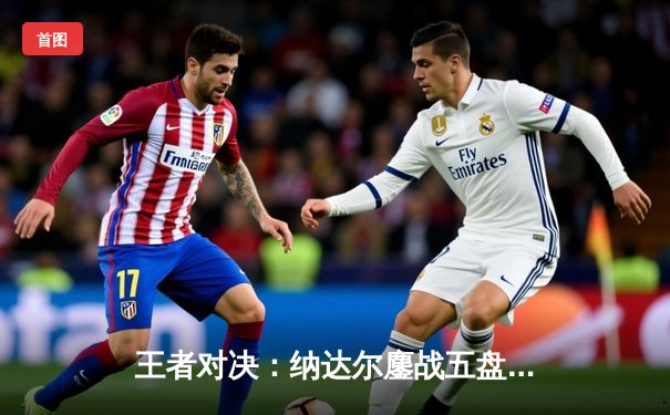 王者对决：纳达尔鏖战五盘险胜德约科维奇，第14次加冕法网冠军